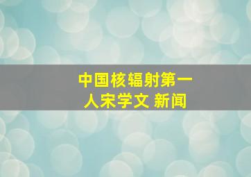 中国核辐射第一人宋学文 新闻